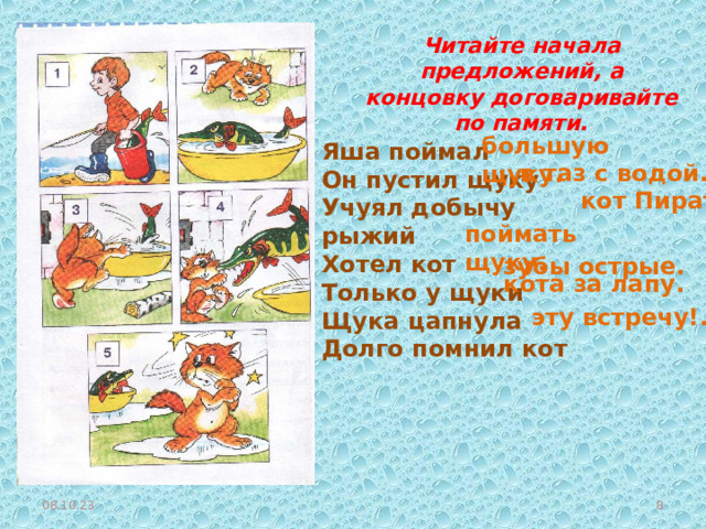 Читайте начала предложений, а концовку договаривайте по памяти. большую щуку. Яша поймал Он пустил щуку Учуял добычу рыжий Хотел кот Только у щуки Щука цапнула Долго помнил кот в таз с водой. кот Пират. поймать щуку. зубы острые. кота за лапу. эту встречу!. 08.10.23  
