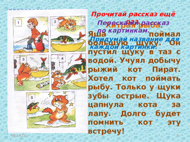 Прочитай рассказ ещё раз. Перескажи рассказ по картинкам. Хитрая рыба. Яша поймал большую щуку. Он пустил щуку в таз с водой. Учуял добычу рыжий кот Пират. Хотел кот поймать рыбу. Только у щуки зубы острые. Щука цапнула кота за лапу. Долго будет помнить кот эту встречу! Придумай название для каждой картинки. 08.10.23  