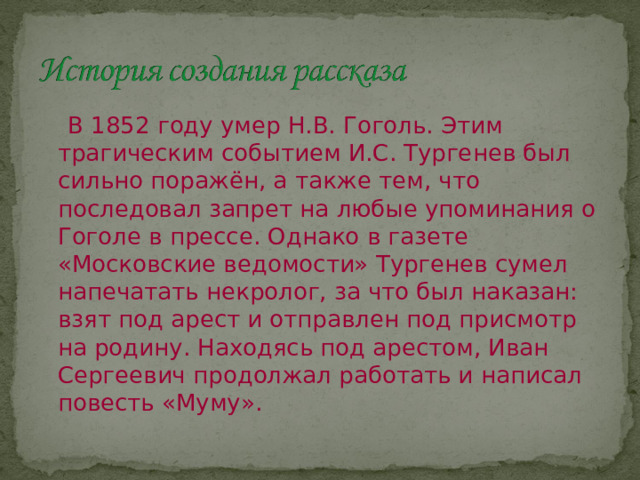  В 1852 году умер Н.В. Гоголь. Этим трагическим событием И.С. Тургенев был сильно поражён, а также тем, что последовал запрет на любые упоминания о Гоголе в прессе. Однако в газете «Московские ведомости» Тургенев сумел напечатать некролог, за что был наказан: взят под арест и отправлен под присмотр на родину. Находясь под арестом, Иван Сергеевич продолжал работать и написал повесть «Муму». 