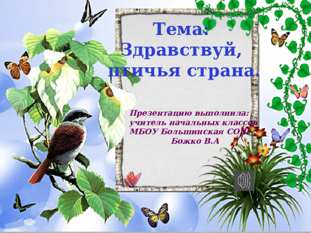 Тема: Здравствуй, птичья страна. Презентацию выполнила: учитель начальных классов МБОУ Большинская СОШ  Божко В.А 