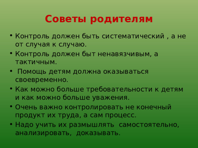 Советы родителям Контроль должен быть систематический , а не от случая к случаю. Контроль должен быт ненавязчивым, а тактичным.  Помощь детям должна оказываться своевременно. Как можно больше требовательности к детям и как можно больше уважения. Очень важно контролировать не конечный продукт их труда, а сам процесс. Надо учить их размышлять самостоятельно, анализировать, доказывать. 