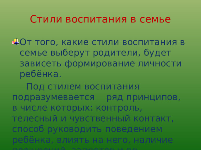 Стили воспитания в семье От того, какие стили воспитания в семье выберут родители, будет зависеть формирование личности ребёнка.  Под стилем воспитания подразумевается ряд принципов, в числе которых: контроль, телесный и чувственный контакт, способ руководить поведением ребёнка, влиять на него, наличие поощрений, запретов и пр. 