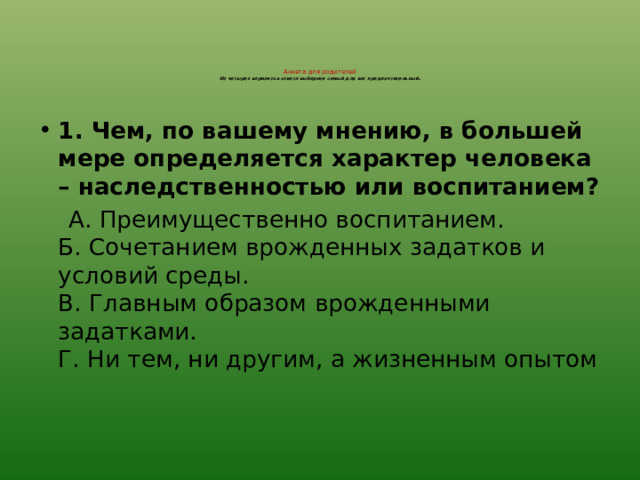 Анкета для родителей  Из четырех вариантов ответа выберите самый для вас предпочтительный .    1. Чем, по вашему мнению, в большей мере определяется характер человека – наследственностью или воспитанием?  А. Преимущественно воспитанием.  Б. Сочетанием врожденных задатков и условий среды.  В. Главным образом врожденными задатками.  Г. Ни тем, ни другим, а жизненным опытом 