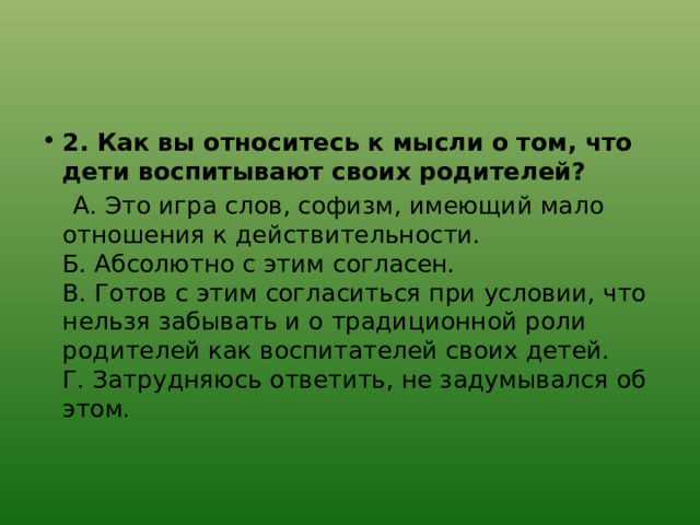 2. Как вы относитесь к мысли о том, что дети воспитывают своих родителей?  А. Это игра слов, софизм, имеющий мало отношения к действительности.  Б. Абсолютно с этим согласен.  В. Готов с этим согласиться при условии, что нельзя забывать и о традиционной роли родителей как воспитателей своих детей.  Г. Затрудняюсь ответить, не задумывался об этом. 