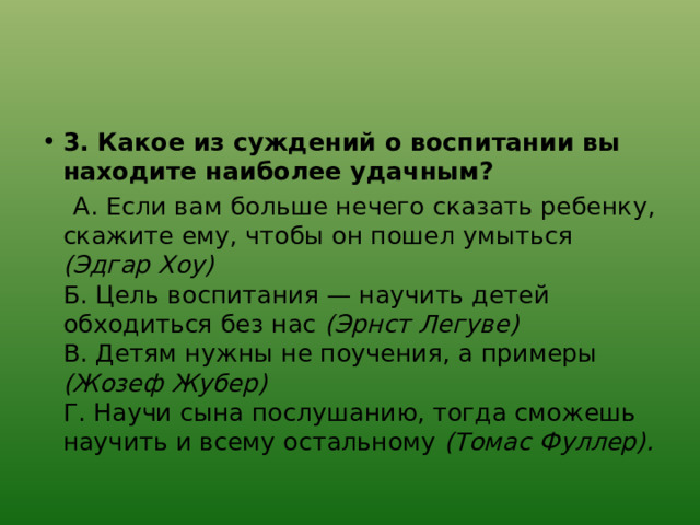 3. Какое из суждений о воспитании вы находите наиболее удачным?  А. Если вам больше нечего сказать ребенку, скажите ему, чтобы он пошел умыться (Эдгар Хоу)  Б. Цель воспитания — научить детей обходиться без нас (Эрнст Легуве)  В. Детям нужны не поучения, а примеры (Жозеф Жубер)  Г. Научи сына послушанию, тогда сможешь научить и всему остальному (Томас Фуллер). 
