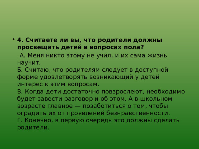 4. Считаете ли вы, что родители должны просвещать детей в вопросах пола?  А. Меня никто этому не учил, и их сама жизнь научит.  Б. Считаю, что родителям следует в доступной форме удовлетворять возникающий у детей интерес к этим вопросам.  В. Когда дети достаточно повзрослеют, необходимо будет завести разговор и об этом. А в школьном возрасте главное — позаботиться о том, чтобы оградить их от проявлений безнравственности.  Г. Конечно, в первую очередь это должны сделать родители. 