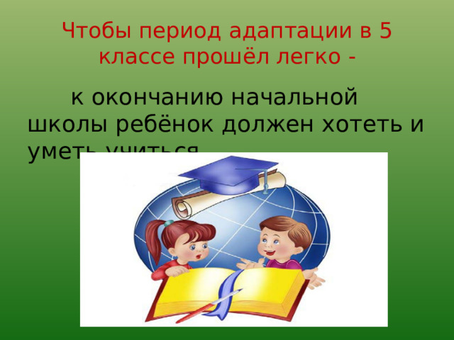 Чтобы период адаптации в 5 классе прошёл легко -  к окончанию начальной школы ребёнок должен хотеть и уметь учиться 
