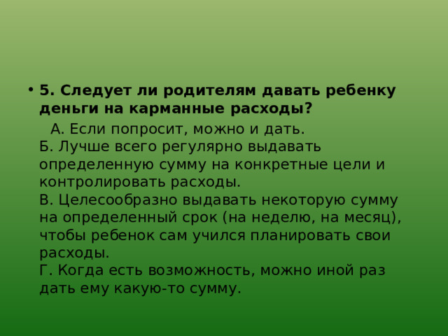 5. Следует ли родителям давать ребенку деньги на карманные расходы?  А. Если попросит, можно и дать.  Б. Лучше всего регулярно выдавать определенную сумму на конкретные цели и контролировать расходы.  В. Целесообразно выдавать некоторую сумму на определенный срок (на неделю, на месяц), чтобы ребенок сам учился планировать свои расходы.  Г. Когда есть возможность, можно иной раз дать ему какую-то сумму. 