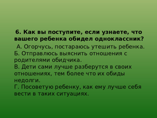  6. Как вы поступите, если узнаете, что вашего ребенка обидел одноклассник?  А. Огорчусь, постараюсь утешить ребенка.  Б. Отправлюсь выяснить отношения с родителями обидчика.  В. Дети сами лучше разберутся в своих отношениях, тем более что их обиды недолги.  Г. Посоветую ребенку, как ему лучше себя вести в таких ситуациях. 