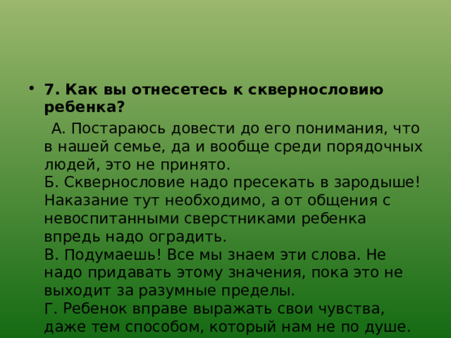  7. Как вы отнесетесь к сквернословию ребенка?  А. Постараюсь довести до его понимания, что в нашей семье, да и вообще среди порядочных людей, это не принято.  Б. Сквернословие надо пресекать в зародыше! Наказание тут необходимо, а от общения с невоспитанными сверстниками ребенка впредь надо оградить.  В. Подумаешь! Все мы знаем эти слова. Не надо придавать этому значения, пока это не выходит за разумные пределы.  Г. Ребенок вправе выражать свои чувства, даже тем способом, который нам не по душе. 