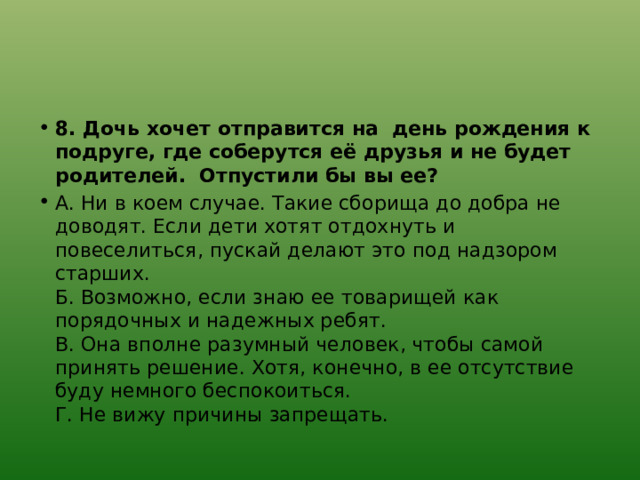 8. Дочь хочет отправится на день рождения к подруге, где соберутся её друзья и не будет родителей. Отпустили бы вы ее? А. Ни в коем случае. Такие сборища до добра не доводят. Если дети хотят отдохнуть и повеселиться, пускай делают это под надзором старших.  Б. Возможно, если знаю ее товарищей как порядочных и надежных ребят.  В. Она вполне разумный человек, чтобы самой принять решение. Хотя, конечно, в ее отсутствие буду немного беспокоиться.  Г. Не вижу причины запрещать. 