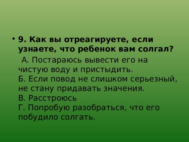 9. Как вы отреагируете, если узнаете, что ребенок вам солгал?  А. Постараюсь вывести его на чистую воду и пристыдить.  Б. Если повод не слишком серьезный, не стану придавать значения.  В. Расстроюсь  Г. Попробую разобраться, что его побудило солгать. 
