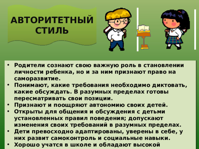 АВТОРИТЕТНЫЙ СТИЛЬ Родители сознают свою важную роль в становлении личности ребенка, но и за ним признают право на саморазвитие. Понимают, какие требования необходимо диктовать, какие обсуждать. В разумных пределах готовы пересматривать свои позиции. Признают и поощряют автономию своих детей. Открыты для общения и обсуждения с детьми установленных правил поведения; допускают изменения своих требований в разумных пределах. Дети превосходно адаптированы, уверены в себе, у них развит самоконтроль и социальные навыки. Хорошо учатся в школе и обладают высокой самооценкой.  