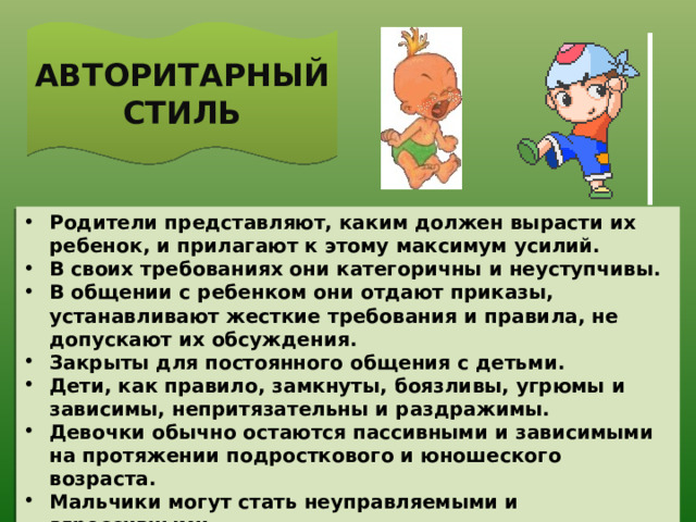 АВТОРИТАРНЫЙ СТИЛЬ Родители представляют, каким должен вырасти их ребенок, и прилагают к этому максимум усилий. В своих требованиях они категоричны и неуступчивы. В общении с ребенком они отдают приказы, устанавливают жесткие требования и правила, не допускают их обсуждения. Закрыты для постоянного общения с детьми. Дети, как правило, замкнуты, боязливы, угрюмы и зависимы, непритязательны и раздражимы. Девочки обычно остаются пассивными и зависимыми на протяжении подросткового и юношеского возраста. Мальчики могут стать неуправляемыми и агрессивными. 