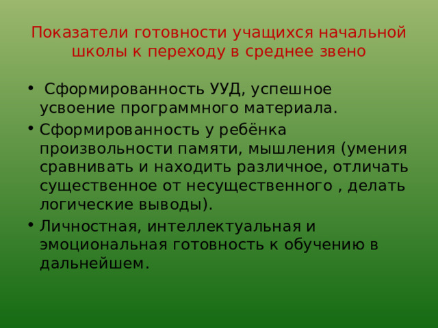 Показатели готовности учащихся начальной школы к переходу в среднее звено  Сформированность УУД, успешное усвоение программного материала. Сформированность у ребёнка произвольности памяти, мышления (умения сравнивать и находить различное, отличать существенное от несущественного , делать логические выводы). Личностная, интеллектуальная и эмоциональная готовность к обучению в дальнейшем. 