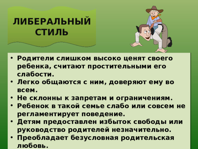 ЛИБЕРАЛЬНЫЙ СТИЛЬ Родители слишком высоко ценят своего ребенка, считают простительными его слабости. Легко общаются с ним, доверяют ему во всем. Не склонны к запретам и ограничениям. Ребенок в такой семье слабо или совсем не регламентирует поведение. Детям предоставлен избыток свободы или руководство родителей незначительно. Преобладает безусловная родительская любовь. 