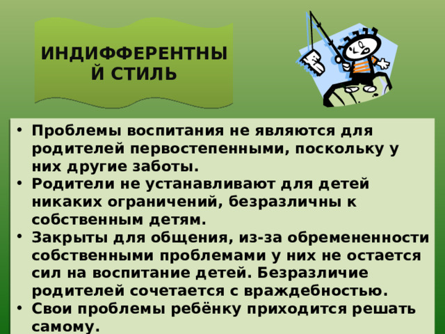 ИНДИФФЕРЕНТНЫЙ СТИЛЬ Проблемы воспитания не являются для родителей первостепенными, поскольку у них другие заботы. Родители не устанавливают для детей никаких ограничений, безразличны к собственным детям. Закрыты для общения, из-за обремененности собственными проблемами у них не остается сил на воспитание детей. Безразличие родителей сочетается с враждебностью. Свои проблемы ребёнку приходится решать самому.  Ребенка ничто не удерживает от того, чтобы дать волю своим самым разрушительным импульсам и проявить склонность к правонарушающему поведению. 