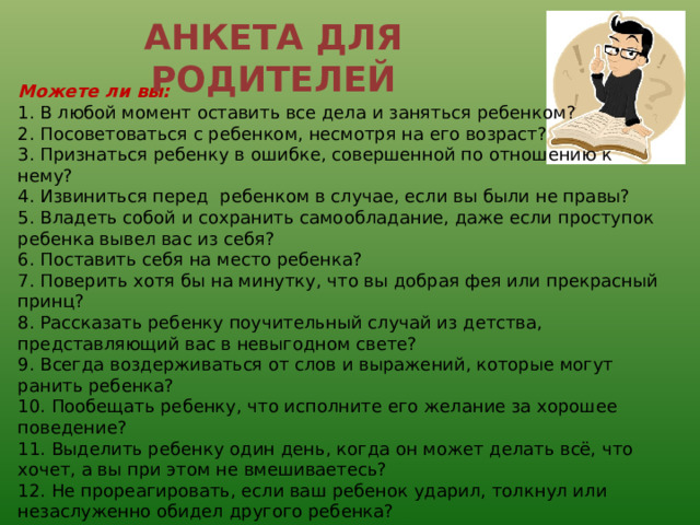 АНКЕТА ДЛЯ РОДИТЕЛЕЙ Можете ли вы: 1. В любой момент оставить все дела и заняться ребенком? 2. Посоветоваться с ребенком, несмотря на его возраст? 3. Признаться ребенку в ошибке, совершенной по отношению к нему? 4. Извиниться перед ребенком в случае, если вы были не правы? 5. Владеть собой и сохранить самообладание, даже если проступок ребенка вывел вас из себя?  6. Поставить себя на место ребенка? 7. Поверить хотя бы на минутку, что вы добрая фея или прекрасный принц? 8. Рассказать ребенку поучительный случай из детства, представляющий вас в невыгодном свете? 9. Всегда воздерживаться от слов и выражений, которые могут ранить ребенка? 10. Пообещать ребенку, что исполните его желание за хорошее поведение? 11. Выделить ребенку один день, когда он может делать всё, что хочет, а вы при этом не вмешиваетесь? 12. Не прореагировать, если ваш ребенок ударил, толкнул или незаслуженно обидел другого ребенка? 13. Устоять против слез, капризов, просьб, если известно, что это прихоть? 