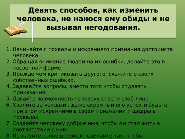 Девять способов, как изменить человека, не нанося ему обиды и не вызывая негодования.   1. Начинайте с похвалы и искреннего признания достоинств человека. 2. Обращая внимание людей на их ошибки, делайте это в косвенной форме. 3. Прежде чем критиковать другого, скажите о своих собственных ошибках. 4. Задавайте вопросы, вместо того чтобы отдавать приказания. 5. Давайте возможность человеку спасти своё лицо. 6. Хвалите за каждый , даже скромный его успех и будьте при этом искренними в своём признании и щедры в похвалах. 7. Создайте человеку доброе имя, чтобы он стал жить в соответствии с ним. 8. Пользуйтесь поощрением, сделайте так, чтобы недостаток, который вы хотите в человеке исправить, выглядел легко исправимым, а дело, которым вы хотите его увлечь, легко выполнимым. 9. Делайте так, чтобы людям было приятно исполнить то, что вы хотите. Д. Карнеги 
