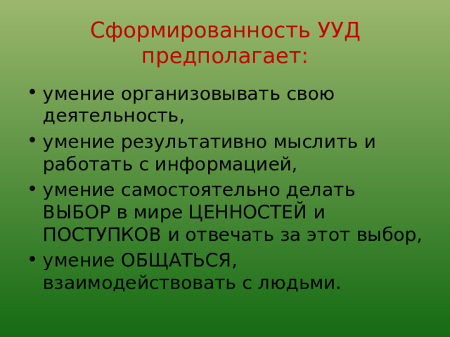 Сформированность УУД предполагает: умение организовывать свою деятельность, умение результативно мыслить и работать с информацией, умение самостоятельно делать ВЫБОР в мире ЦЕННОСТЕЙ и ПОСТУПКОВ и отвечать за этот выбор, умение ОБЩАТЬСЯ, взаимодействовать с людьми. 