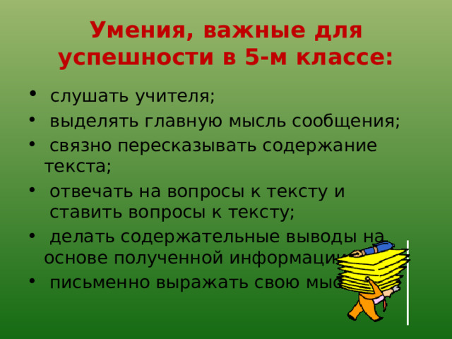 Умения, важные для успешности в 5-м классе:   слушать учителя;   выделять главную мысль сообщения;   связно пересказывать содержание текста;   отвечать на вопросы к тексту и  ставить вопросы к тексту;   делать содержательные выводы на основе полученной информации;   письменно выражать свою мысль. 