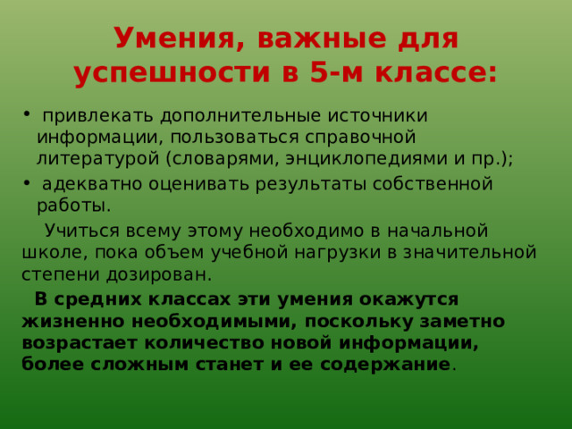Умения, важные для успешности в 5-м классе:   привлекать дополнительные источники информации, пользоваться справочной литературой (словарями, энциклопедиями и пр.);   адекватно оценивать результаты собственной работы.  Учиться всему этому необходимо в начальной школе, пока объем учебной нагрузки в значительной степени дозирован.   В средних классах эти умения окажутся жизненно необходимыми, поскольку заметно возрастает количество новой информации, более сложным станет и ее содержание . 