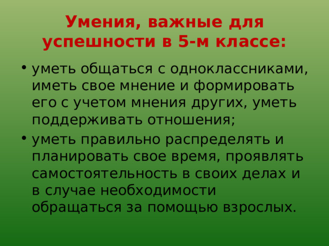 Умения, важные для успешности в 5-м классе: уметь общаться с одноклассниками, иметь свое мнение и формировать его с учетом мнения других, уметь поддерживать отношения; уметь правильно распределять и планировать свое время, проявлять самостоятельность в своих делах и в случае необходимости обращаться за помощью взрослых. 