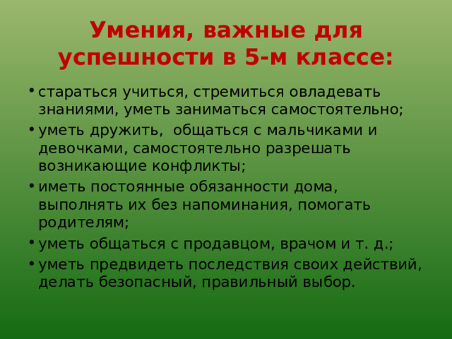 Умения, важные для успешности в 5-м классе: стараться учиться, стремиться овладевать знаниями, уметь заниматься самостоятельно; уметь дружить, общаться с мальчиками и девочками, самостоятельно разрешать возникающие конфликты; иметь постоянные обязанности дома, выполнять их без напоминания, помогать родителям; уметь общаться с продавцом, врачом и т. д.; уметь предвидеть последствия своих действий, делать безопасный, правильный выбор. 