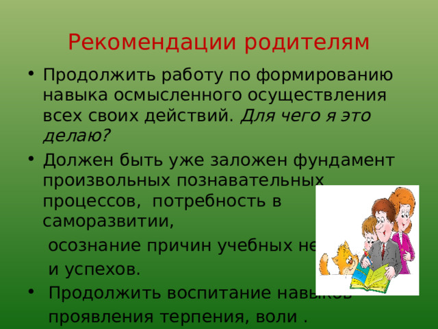 Рекомендации родителям Продолжить работу по формированию навыка осмысленного осуществления всех своих действий. Для чего я это делаю? Должен быть уже заложен фундамент произвольных познавательных процессов, потребность в саморазвитии,  осознание причин учебных неудач  и успехов.  Продолжить воспитание навыков  проявления терпения, воли . 