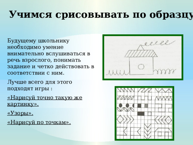 Учимся срисовывать по образцу Будущему школьнику необходимо умение внимательно вслушиваться в речь взрослого, понимать задание и четко действовать в соответствии с ним. Лучше всего для этого подходят игры : «Нарисуй точно такую же картинку». «Узоры». «Нарисуй по точкам».  