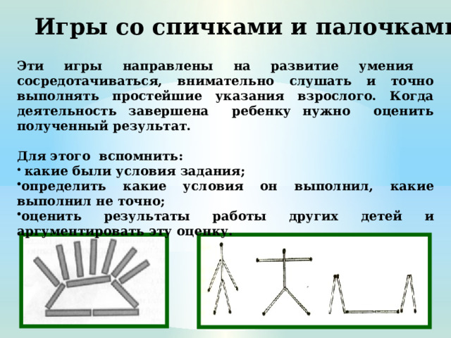 Игры со спичками и палочками Эти игры направлены на развитие умения сосредотачиваться, внимательно слушать и точно выполнять простейшие указания взрослого. Когда деятельность завершена ребенку нужно оценить полученный результат.  Для этого вспомнить:  какие были условия задания; определить какие условия он выполнил, какие выполнил не точно; оценить результаты работы других детей и аргументировать эту оценку.  