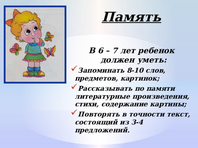 Память  В 6 – 7 лет ребенок должен уметь: Запоминать 8-10 слов, предметов, картинок; Рассказывать по памяти литературные произведения, стихи, содержание картины; Повторять в точности текст, состоящий из 3-4 предложений.  