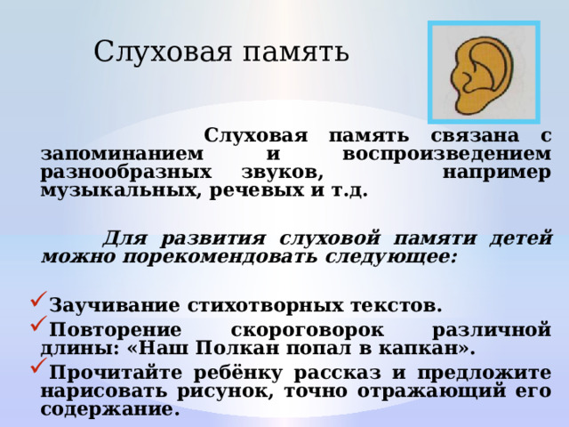Слуховая память  Слуховая память связана с запоминанием и воспроизведением разнообразных звуков, например музыкальных, речевых и т.д.   Для развития слуховой памяти детей можно порекомендовать следующее:  Заучивание стихотворных текстов. Повторение скороговорок различной длины: «Наш Полкан попал в капкан». Прочитайте ребёнку рассказ и предложите нарисовать рисунок, точно отражающий его содержание. 