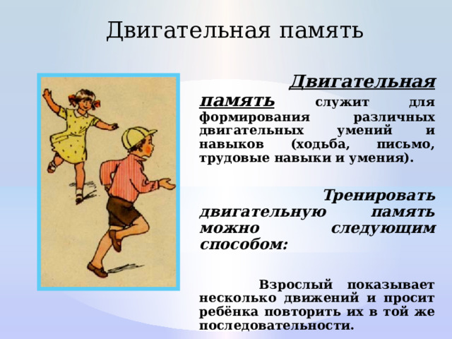 Двигательная память  Двигательная память  служит для формирования различных двигательных умений и навыков (ходьба, письмо, трудовые навыки и умения).   Тренировать двигательную память можно следующим способом:   Взрослый показывает несколько движений и просит ребёнка повторить их в той же последовательности. 