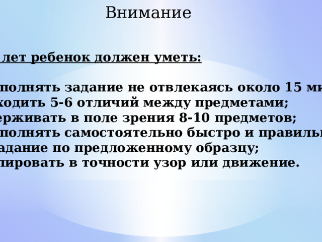 Внимание В 6-7 лет ребенок должен уметь:  Выполнять задание не отвлекаясь около 15 минут; Находить 5-6 отличий между предметами; Удерживать в поле зрения 8-10 предметов; Выполнять самостоятельно быстро и правильно  задание по предложенному образцу; Копировать в точности узор или движение. 