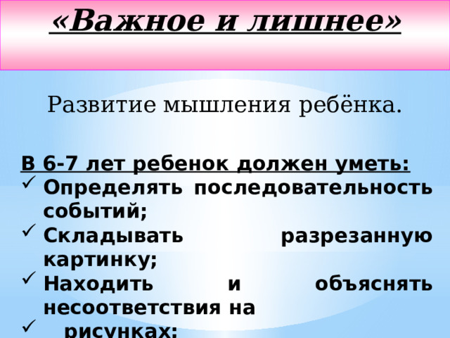 «Важное и лишнее»   Развитие мышления ребёнка. В 6-7 лет ребенок должен уметь: Определять последовательность событий; Складывать разрезанную картинку; Находить и объяснять несоответствия на  рисунках; Находить среди предложенных предметов лишний  и объяснять свой выбор. 