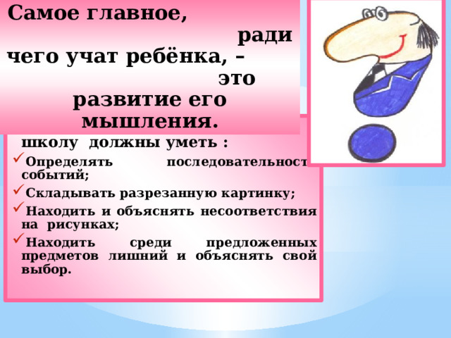 Самое главное, ради чего учат ребёнка, – это развитие его мышления. Дети к моменту поступления в школу должны уметь : Определять последовательность событий; Складывать разрезанную картинку; Находить и объяснять несоответствия на рисунках; Находить среди предложенных предметов лишний и объяснять свой выбор.  