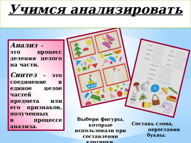 Учимся анализировать  Анализ – это процесс деления целого на части. Синтез – это соединение в единое целое частей предмета или его признаков, полученных в процессе анализа. Выбери фигуры, которые использовали при составлении картинки. Составь слова, переставив буквы. 