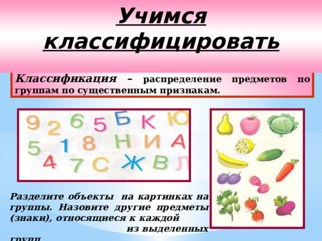 Учимся классифицировать  Классификация – распределение предметов по группам по существенным признакам. Разделите объекты на картинках на группы. Назовите другие предметы (знаки), относящиеся к каждой из выделенных групп . 