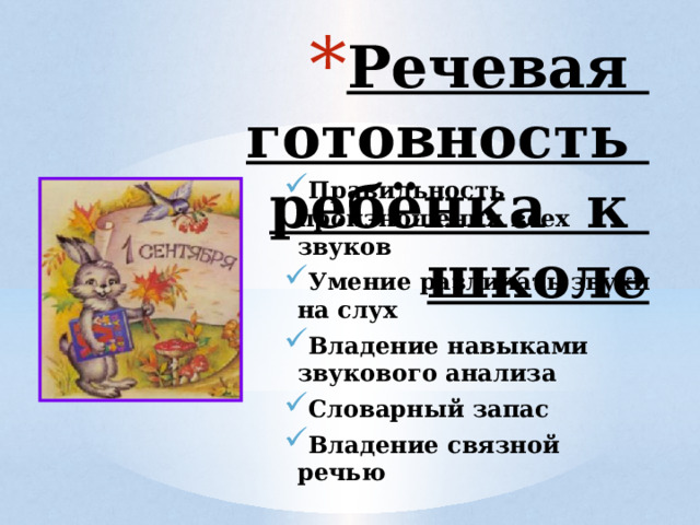 Речевая готовность  ребёнка к школе  Правильность произношения всех звуков Умение различать звуки на слух Владение навыками звукового анализа Словарный запас Владение связной речью 