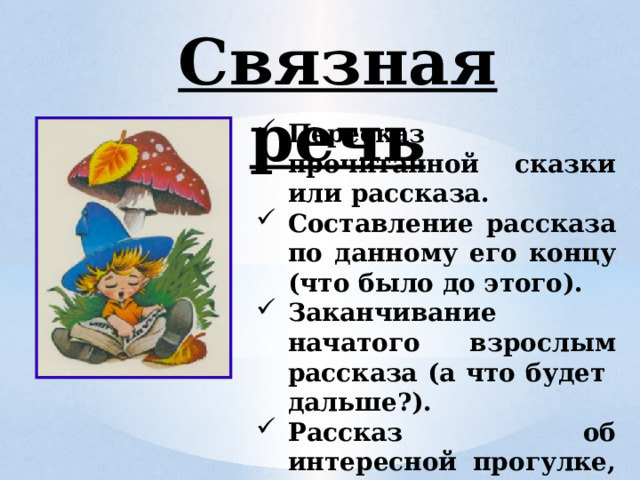 Связная речь Пересказ прочитанной сказки или рассказа. Составление рассказа по данному его концу (что было до этого). Заканчивание начатого взрослым рассказа (а что будет дальше?). Рассказ об интересной прогулке, об экскурсии.  