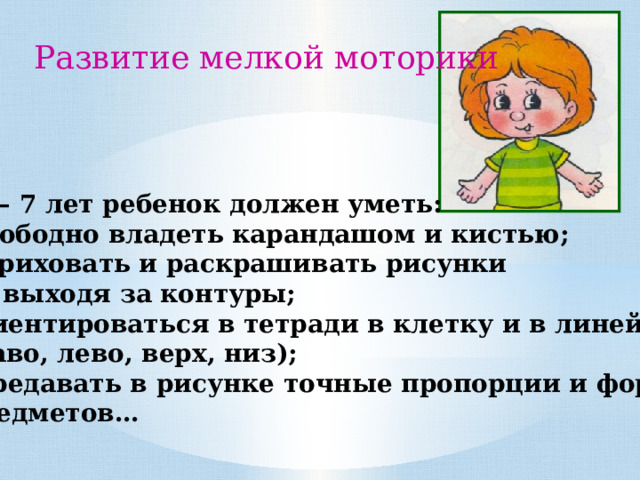 Развитие мелкой моторики В 6 – 7 лет ребенок должен уметь: - Свободно владеть карандашом и кистью; Штриховать и раскрашивать рисунки  не выходя за контуры; Ориентироваться в тетради в клетку и в линейку (право, лево, верх, низ); Передавать в рисунке точные пропорции и формы  предметов… 