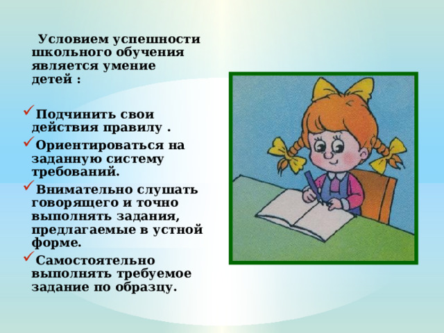  Условием успешности школьного обучения является умение детей :  Подчинить свои действия правилу . Ориентироваться на заданную систему требований. Внимательно слушать говорящего и точно выполнять задания, предлагаемые в устной форме. Самостоятельно выполнять требуемое задание по образцу.  