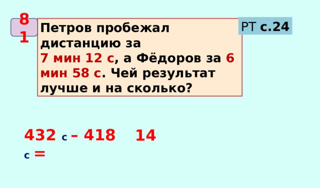РТ с.24 Петров пробежал дистанцию за 81 7 мин 12 с , а Фёдоров за 6 мин 58 с . Чей результат лучше и на сколько? 432 с – 418  с = 14 