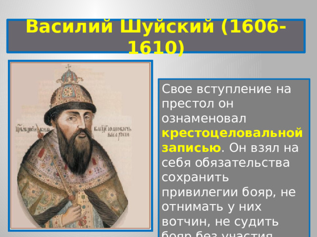 Василий Шуйский (1606-1610) Свое вступление на престол он ознаменовал крестоцеловальной записью . Он взял на себя обязательства сохранить привилегии бояр, не отнимать у них вотчин, не судить бояр без участия Боярской думы. 