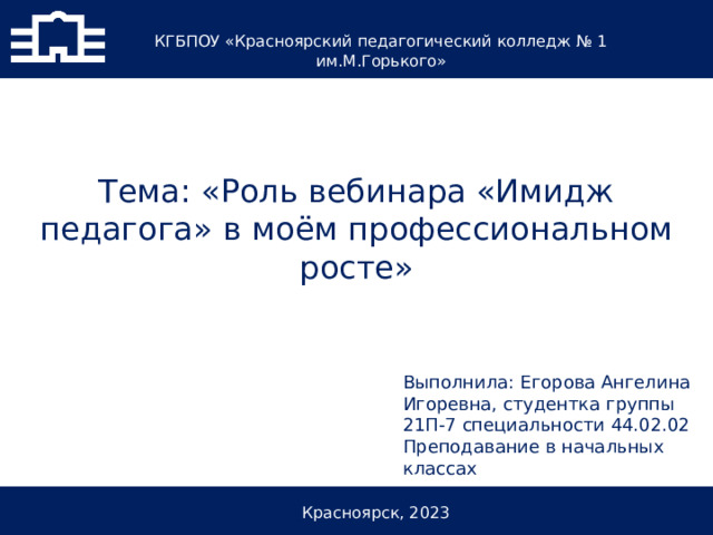 КГБПОУ «Красноярский педагогический колледж № 1 им.М.Горького» Тема: «Роль вебинара «Имидж педагога» в моём профессиональном росте» Выполнила: Егорова Ангелина Игоревна, студентка группы 21П-7 специальности 44.02.02 Преподавание в начальных классах Красноярск, 2023 