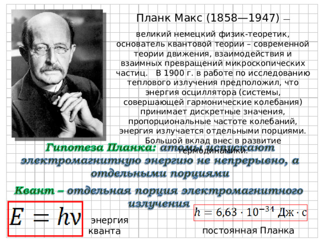  Планк Макс (1858—1947) — великий немецкий физик-теоретик, основатель квантовой теории – современной теории движения, взаимодействия и взаимных превращений микроскопических частиц. В 1900 г. в работе по исследованию теплового излучения предположил, что энергия осциллятора (системы, совершающей гармонические колебания) принимает дискретные значения, пропорциональные частоте колебаний, энергия излучается отдельными порциями. Большой вклад внес в развитие термодинамики.  энергия кванта  постоянная Планка 