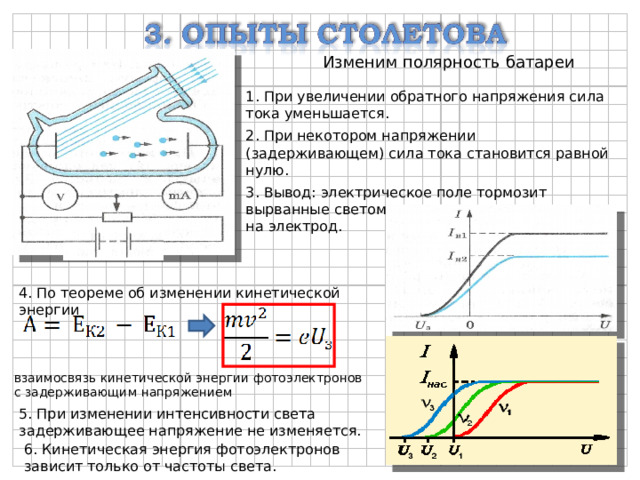 Изменим полярность батареи 1. При увеличении обратного напряжения сила тока уменьшается. 2. При некотором напряжении (задерживающем) сила тока становится равной нулю. 3. Вывод: электрическое поле тормозит вырванные светом электроны и возвращает их на электрод. 4. По теореме об изменении кинетической энергии взаимосвязь кинетической энергии фотоэлектронов с задерживающим напряжением 5. При изменении интенсивности света задерживающее напряжение не изменяется. 6. Кинетическая энергия фотоэлектронов зависит только от частоты света. 