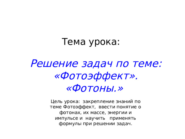 Тема урока: Решение задач по теме: «Фотоэффект». «Фотоны.» Цель урока: закрепление знаний по теме Фотоэффект, ввести понятие о фотонах, их массе, энергии и импульсе и научить применять формулы при решении задач. 