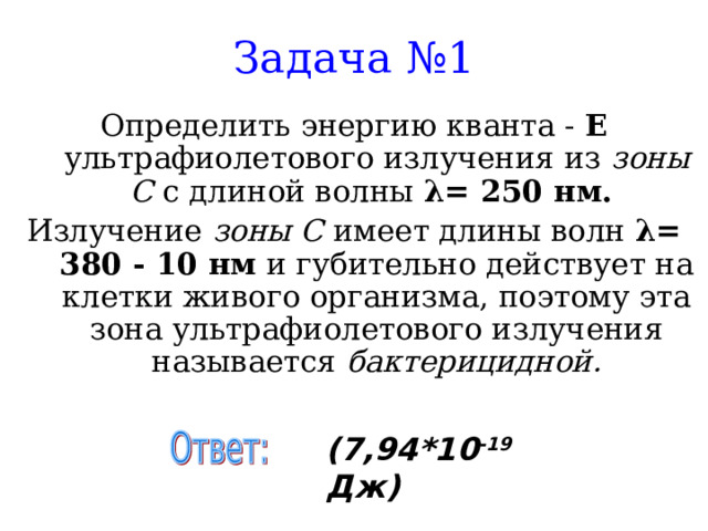 Задача №1 Определить энергию кванта - Е ультрафиолетового излучения из зоны С с длиной волны λ = 250 нм. Излучение зоны С имеет длины волн λ = 380 - 10 нм и губительно действует на клетки живого организма, поэтому эта зона ультрафиолетового излучения называется бактерицидной. (7,94*10 -19 Дж) 